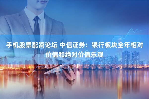 手机股票配资论坛 中信证券：银行板块全年相对价值和绝对价值乐观