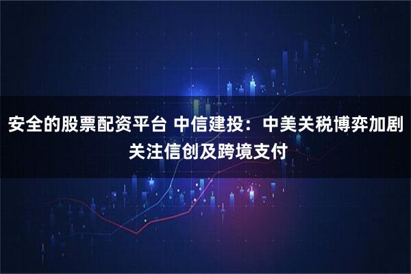 安全的股票配资平台 中信建投：中美关税博弈加剧 关注信创及跨境支付