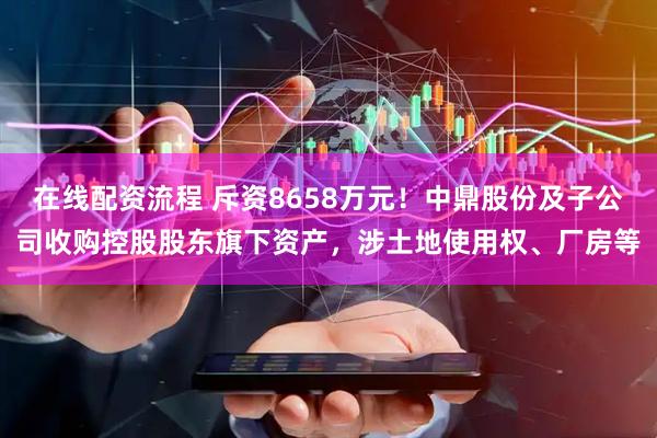 在线配资流程 斥资8658万元！中鼎股份及子公司收购控股股东旗下资产，涉土地使用权、厂房等