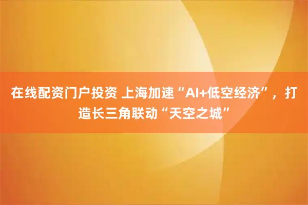 在线配资门户投资 上海加速“AI+低空经济”，打造长三角联动“天空之城”