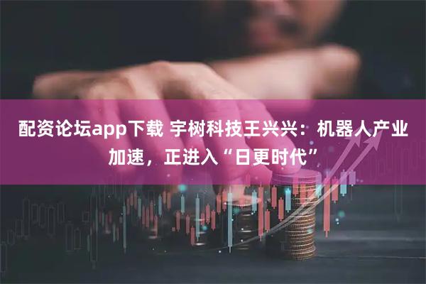 配资论坛app下载 宇树科技王兴兴：机器人产业加速，正进入“日更时代”