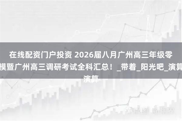 在线配资门户投资 2026届八月广州高三年级零模暨广州高三调研考试全科汇总！_带着_阳光吧_演算