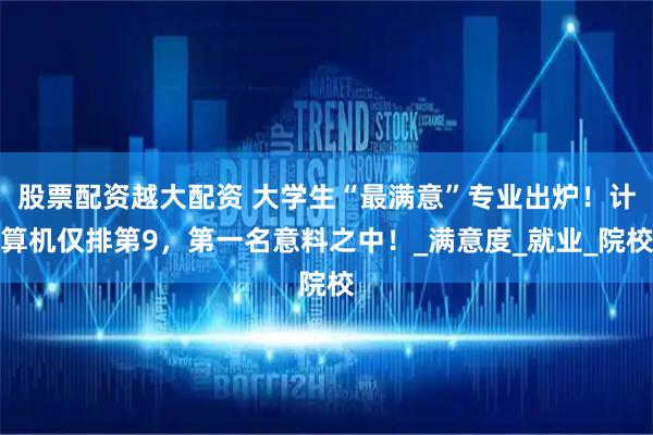 股票配资越大配资 大学生“最满意”专业出炉！计算机仅排第9，第一名意料之中！_满意度_就业_院校