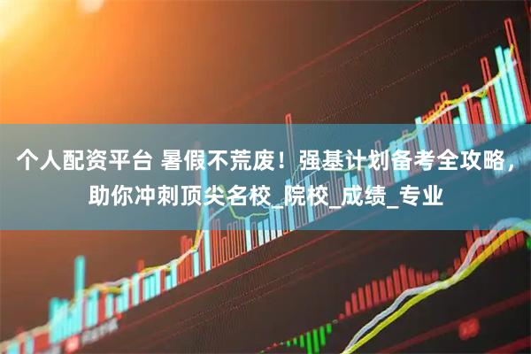 个人配资平台 暑假不荒废！强基计划备考全攻略，助你冲刺顶尖名校_院校_成绩_专业