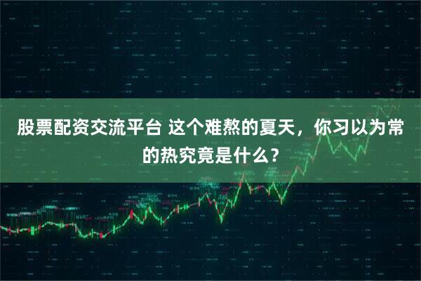 股票配资交流平台 这个难熬的夏天，你习以为常的热究竟是什么？