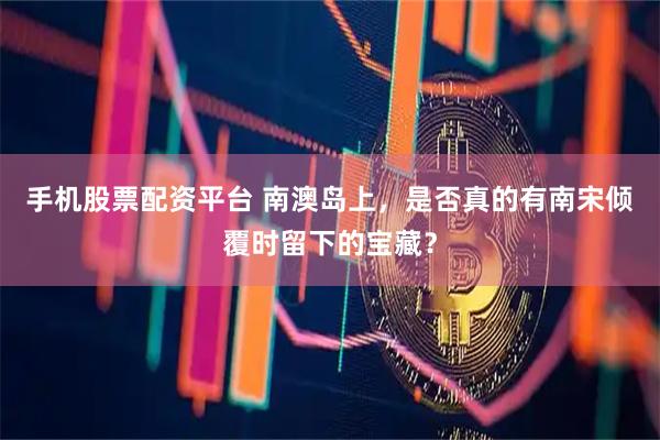 手机股票配资平台 南澳岛上，是否真的有南宋倾覆时留下的宝藏？