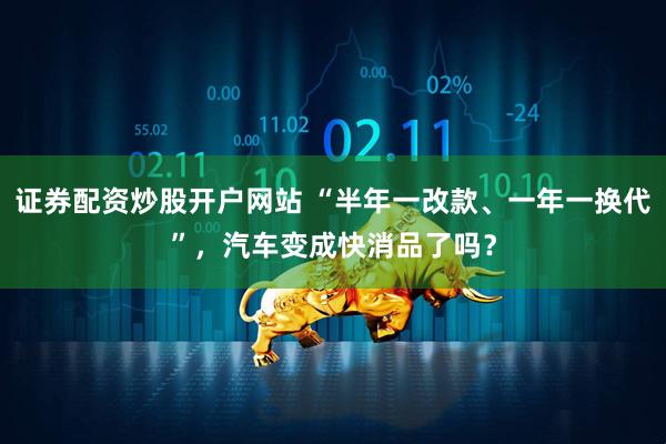 证券配资炒股开户网站 “半年一改款、一年一换代”，汽车变成快消品了吗？