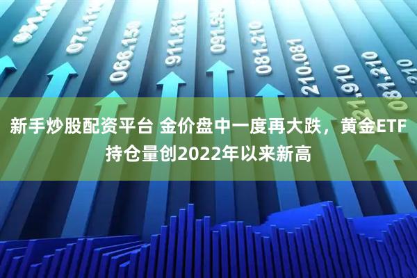 新手炒股配资平台 金价盘中一度再大跌，黄金ETF持仓量创2022年以来新高