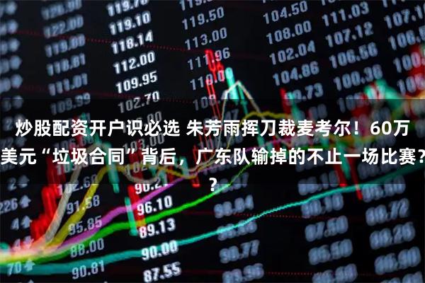 炒股配资开户识必选 朱芳雨挥刀裁麦考尔！60万美元“垃圾合同”背后，广东队输掉的不止一场比赛？