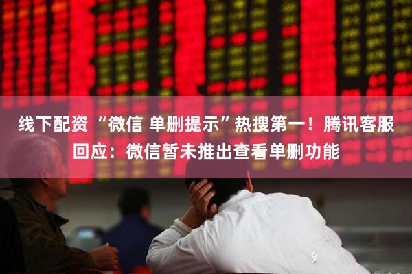 线下配资 “微信 单删提示”热搜第一！腾讯客服回应：微信暂未推出查看单删功能